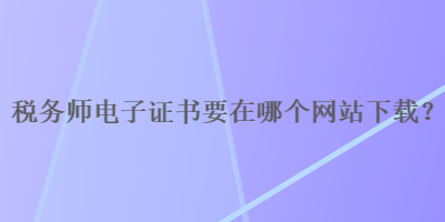 稅務(wù)師電子證書要在哪個(gè)網(wǎng)站下載？