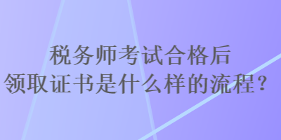 稅務(wù)師考試合格后領(lǐng)取證書是什么樣的流程？