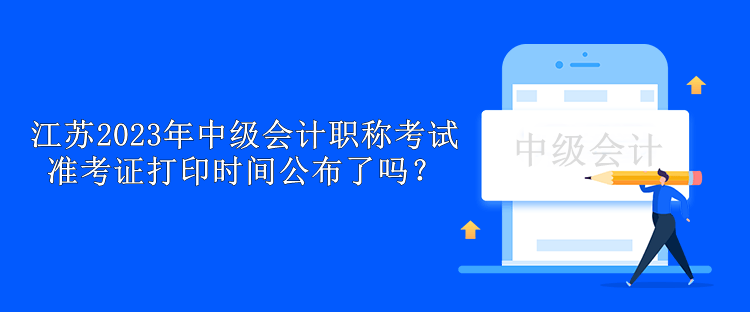 江蘇2023年中級會計職稱考試準考證打印時間公布了嗎？