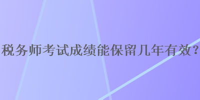 稅務(wù)師考試成績(jī)能保留幾年有效？