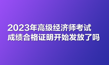 2023年高級(jí)經(jīng)濟(jì)師考試成績(jī)合格證明開(kāi)始發(fā)放了嗎？