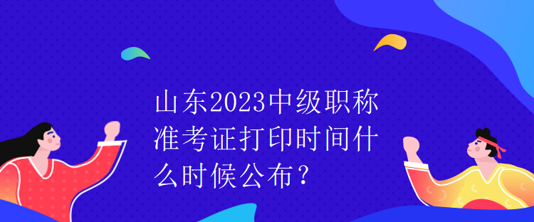 山東2023中級職稱準(zhǔn)考證打印時(shí)間什么時(shí)候公布？