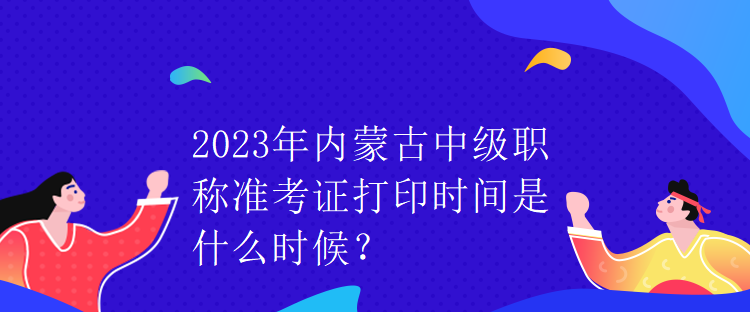 2023年內(nèi)蒙古中級(jí)職稱準(zhǔn)考證打印時(shí)間是什么時(shí)候？