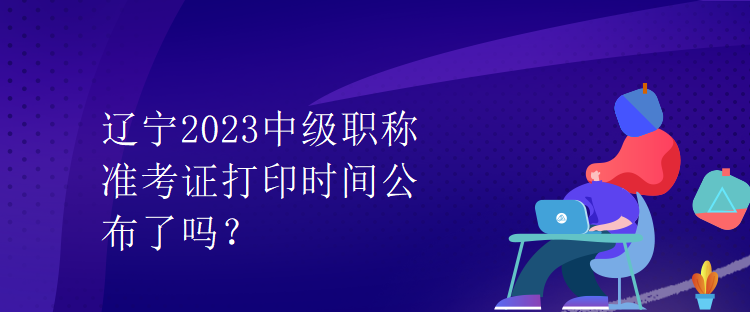 遼寧2023中級(jí)職稱準(zhǔn)考證打印時(shí)間公布了嗎？