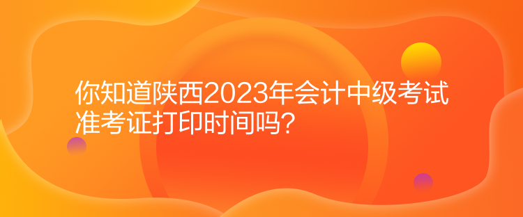 你知道陜西2023年會計中級考試準考證打印時間嗎？