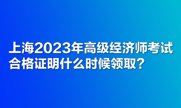 上海2023年高級(jí)經(jīng)濟(jì)師考試合格證明什么時(shí)候領(lǐng)??？