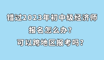 錯過2023年初中級經(jīng)濟師報名怎么辦？可以跨地區(qū)報考嗎？