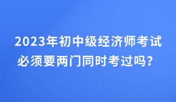 2023年初中級經(jīng)濟師考試必須要兩門同時考過嗎？