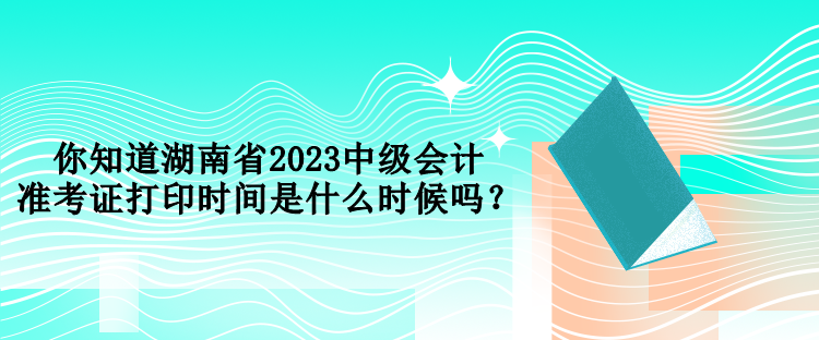 你知道湖南省2023中級會計準(zhǔn)考證打印時間是什么時候嗎？