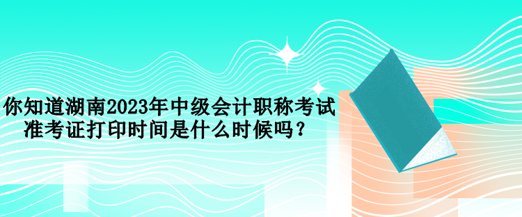 你知道湖南2023年中級(jí)會(huì)計(jì)職稱考試準(zhǔn)考證打印時(shí)間是什么時(shí)候嗎？