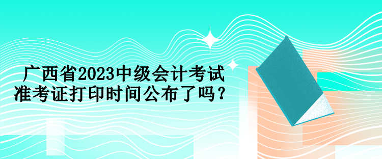 廣西省2023中級(jí)會(huì)計(jì)考試準(zhǔn)考證打印時(shí)間公布了嗎？