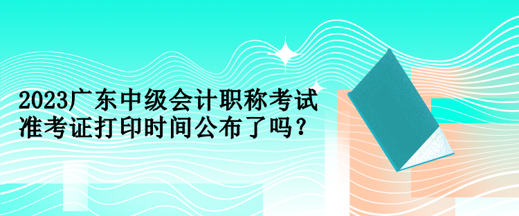 2023廣東中級(jí)會(huì)計(jì)職稱(chēng)考試準(zhǔn)考證打印時(shí)間公布了嗎？