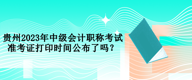 貴州2023年中級會計職稱考試準考證打印時間公布了嗎？