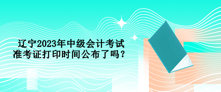 遼寧2023年中級(jí)會(huì)計(jì)考試準(zhǔn)考證打印時(shí)間公布了嗎？