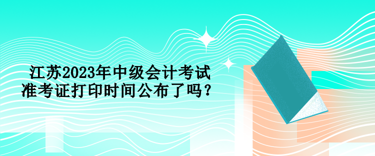 江蘇2023年中級(jí)會(huì)計(jì)考試準(zhǔn)考證打印時(shí)間公布了嗎？