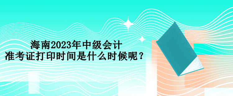 海南2023年中級會計準考證打印時間是什么時候呢？