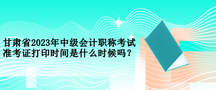 甘肅省2023年中級(jí)會(huì)計(jì)職稱考試準(zhǔn)考證打印時(shí)間是什么時(shí)候嗎？