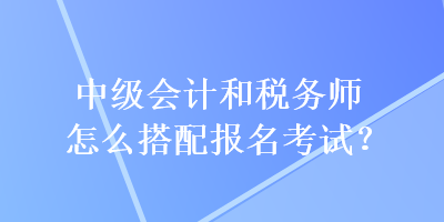 中級會計和稅務(wù)師怎么搭配報名考試？