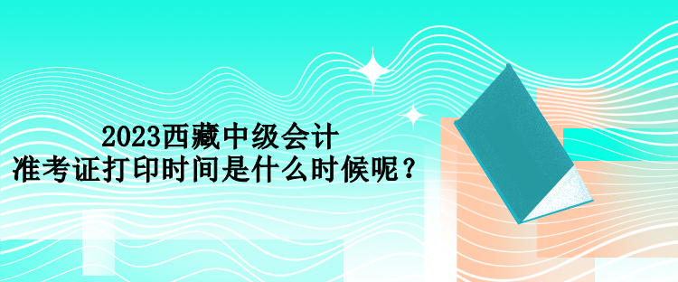 2023西藏中級會計(jì)準(zhǔn)考證打印時(shí)間是什么時(shí)候呢？