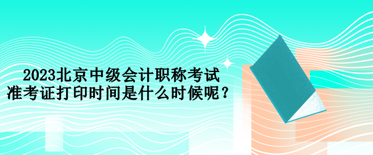 2023北京中級會計職稱考試準(zhǔn)考證打印時間是什么時候呢？