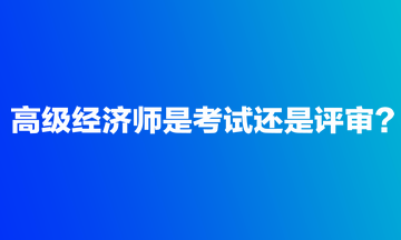 高級經(jīng)濟(jì)師是考試還是評審？