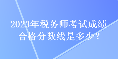 2023年稅務(wù)師考試成績合格分?jǐn)?shù)線是多少？