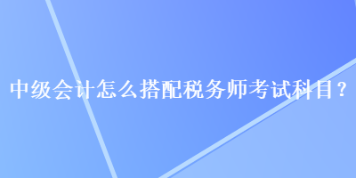 中級會計怎么搭配稅務師考試科目？