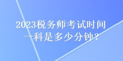 2023稅務(wù)師考試時間一科是多少分鐘？