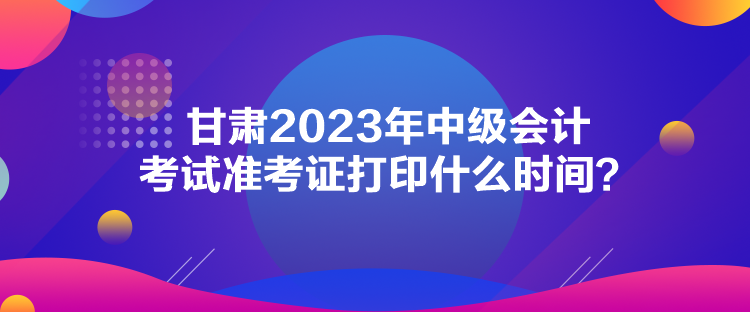 甘肅2023年中級會計考試準考證打印什么時間？