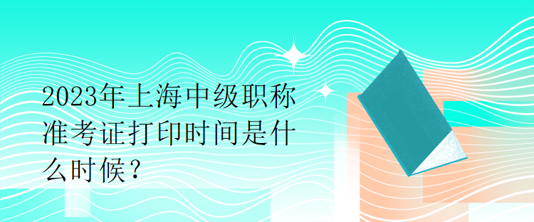 2023年上海中級職稱準(zhǔn)考證打印時間是什么時候？