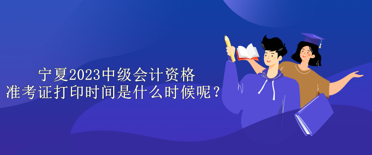 寧夏2023中級會計資格準(zhǔn)考證打印時間是什么時候呢？