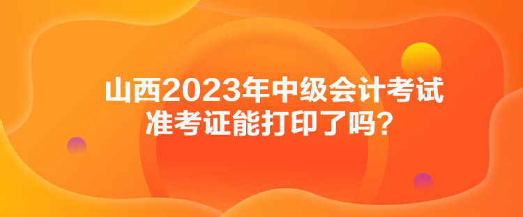 山西2023年中級(jí)會(huì)計(jì)考試準(zhǔn)考證能打印了嗎？