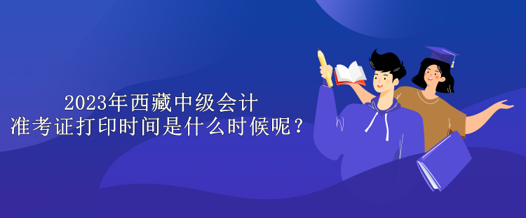 2023年西藏中級會計準考證打印時間是什么時候呢？