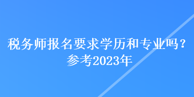 稅務(wù)師報名要求學(xué)歷和專業(yè)嗎？參考2023年