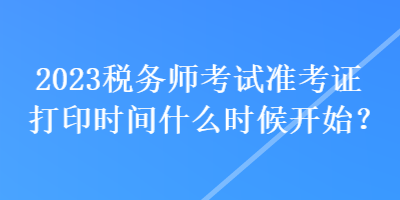 2023稅務(wù)師考試準(zhǔn)考證打印時間什么時候開始？