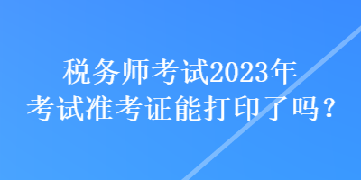 稅務(wù)師考試2023年考試準(zhǔn)考證能打印了嗎？