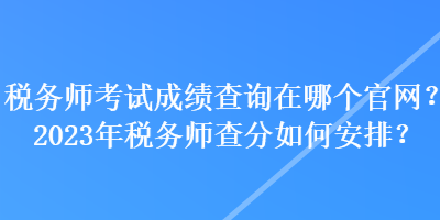 稅務師考試成績查詢在哪個官網(wǎng)？2023年稅務師查分如何安排？