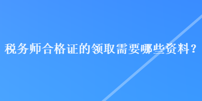 稅務(wù)師合格證的領(lǐng)取需要哪些資料？