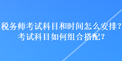 稅務(wù)師考試科目和時(shí)間怎么安排？考試科目如何組合搭配？