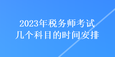 2023年稅務(wù)師考試幾個(gè)科目的時(shí)間安排