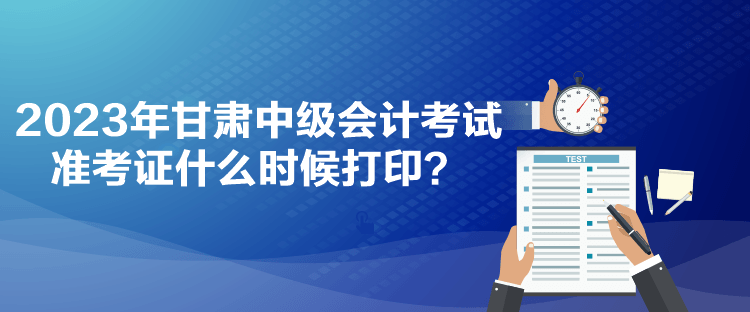 2023年甘肅中級會計考試準考證什么時候打??？