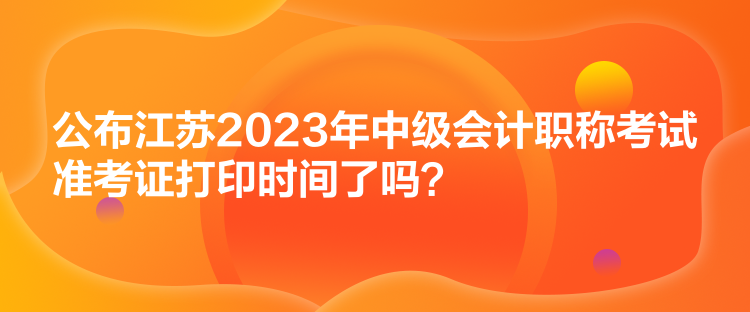 公布江蘇2023年中級會計(jì)職稱考試準(zhǔn)考證打印時(shí)間了嗎？