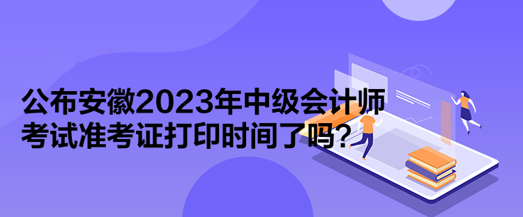 公布安徽2023年中級會計師考試準考證打印時間了嗎？