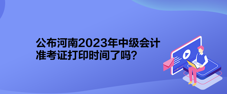 公布河南2023年中級會計準考證打印時間了嗎？