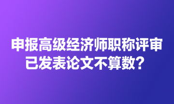 申報高級經(jīng)濟師職稱評審 已發(fā)表論文不算數(shù)？