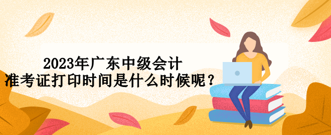 2023年廣東中級會(huì)計(jì)準(zhǔn)考證打印時(shí)間是什么時(shí)候呢？