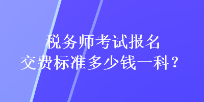 稅務(wù)師考試報名交費(fèi)標(biāo)準(zhǔn)多少錢一科？