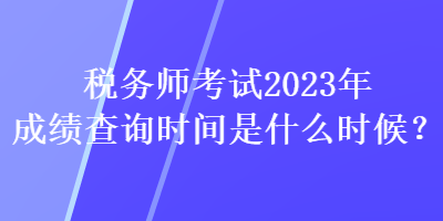 稅務師考試2023年成績查詢時間是什么時候？