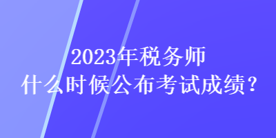 2023年稅務(wù)師什么時(shí)候公布考試成績(jī)？