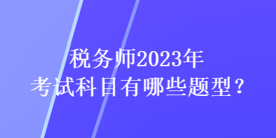 稅務(wù)師2023年考試科目有哪些題型？